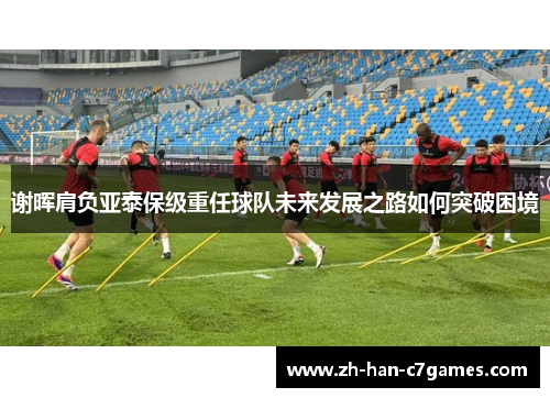 谢晖肩负亚泰保级重任球队未来发展之路如何突破困境