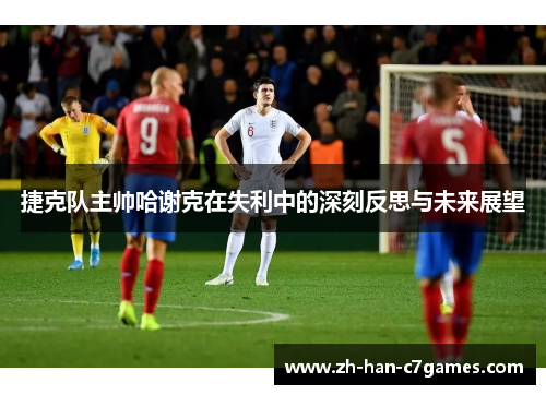 捷克队主帅哈谢克在失利中的深刻反思与未来展望