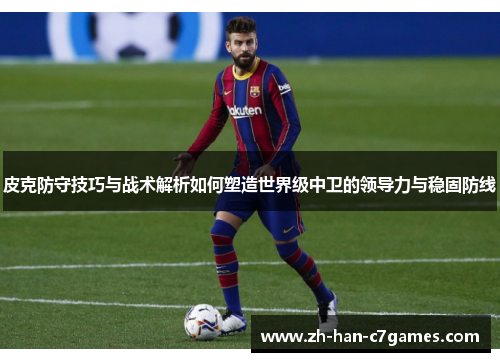 皮克防守技巧与战术解析如何塑造世界级中卫的领导力与稳固防线