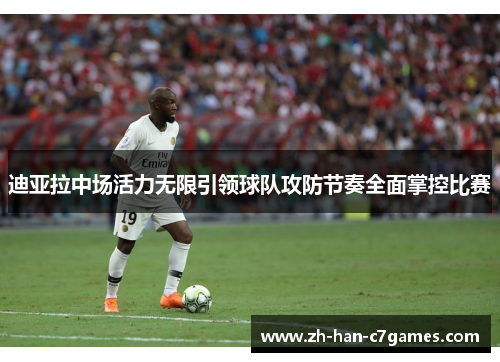 迪亚拉中场活力无限引领球队攻防节奏全面掌控比赛