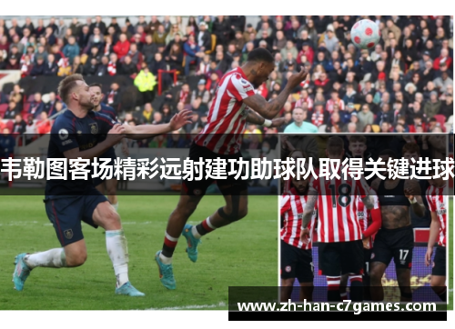 韦勒图客场精彩远射建功助球队取得关键进球