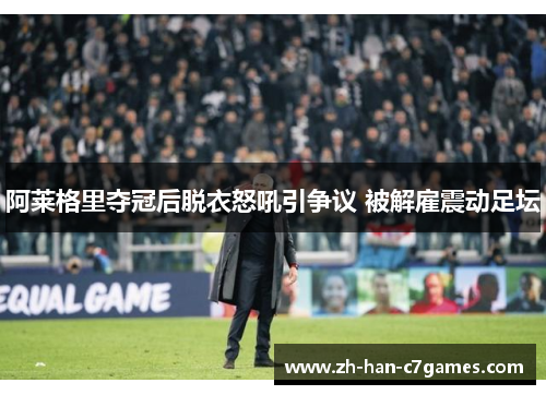 阿莱格里夺冠后脱衣怒吼引争议 被解雇震动足坛